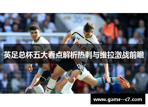 英足总杯五大看点解析热刺与维拉激战前瞻