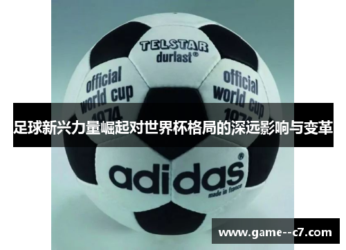 足球新兴力量崛起对世界杯格局的深远影响与变革