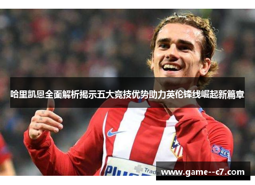 哈里凯恩全面解析揭示五大竞技优势助力英伦锋线崛起新篇章