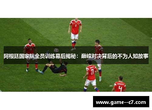 阿根廷国家队全员训练幕后揭秘：巅峰对决背后的不为人知故事