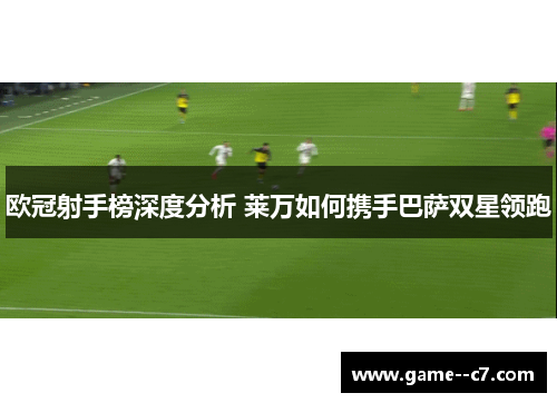 欧冠射手榜深度分析 莱万如何携手巴萨双星领跑