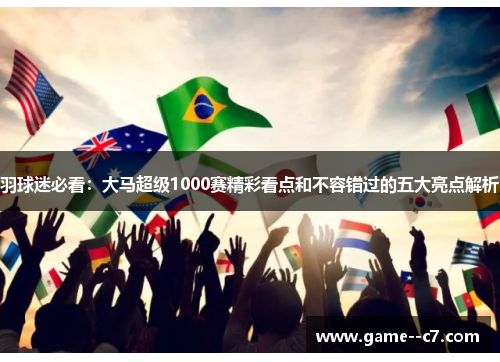 羽球迷必看：大马超级1000赛精彩看点和不容错过的五大亮点解析