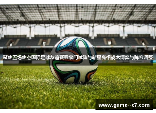 聚焦五场焦点国际足球友谊赛看豪门试阵与新星亮相战术博弈与阵容调整