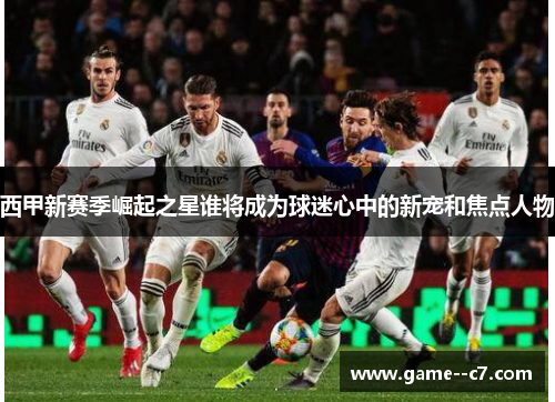 西甲新赛季崛起之星谁将成为球迷心中的新宠和焦点人物 西甲新赛季崛起之星谁将成为球迷心中的新宠和焦点人物