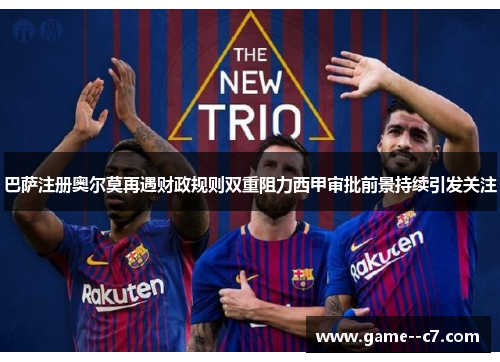 巴萨注册奥尔莫再遇财政规则双重阻力西甲审批前景持续引发关注 巴萨注册奥尔莫再遇财政规则双重阻力西甲审批前景持续引发关注