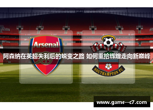 阿森纳在英超失利后的蜕变之路 如何重拾辉煌走向新巅峰