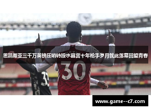 恩凯蒂亚三千万英镑压哨转投水晶宫十年枪手岁月就此落幕回望青春