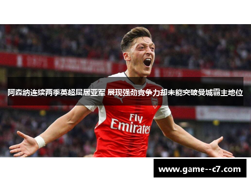 阿森纳连续两季英超屈居亚军 展现强劲竞争力却未能突破曼城霸主地位