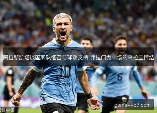 阿拉斯凯塔谈国家队征召与球迷支持 弗拉门戈中场的乌拉圭情结